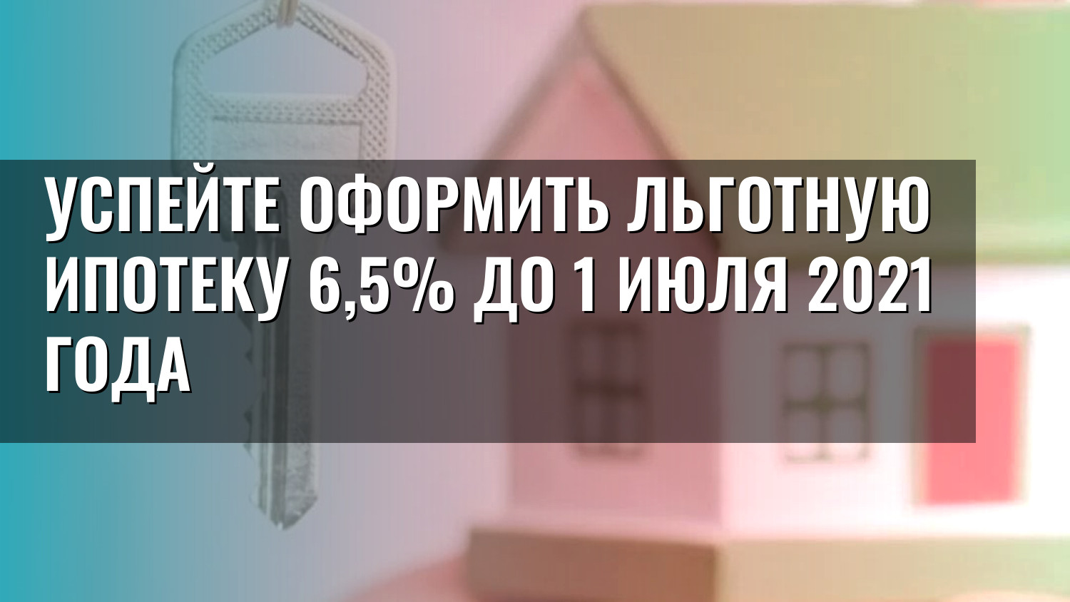 Успейте оформить льготную ипотеку 6,5% до 1 июля 2021 года