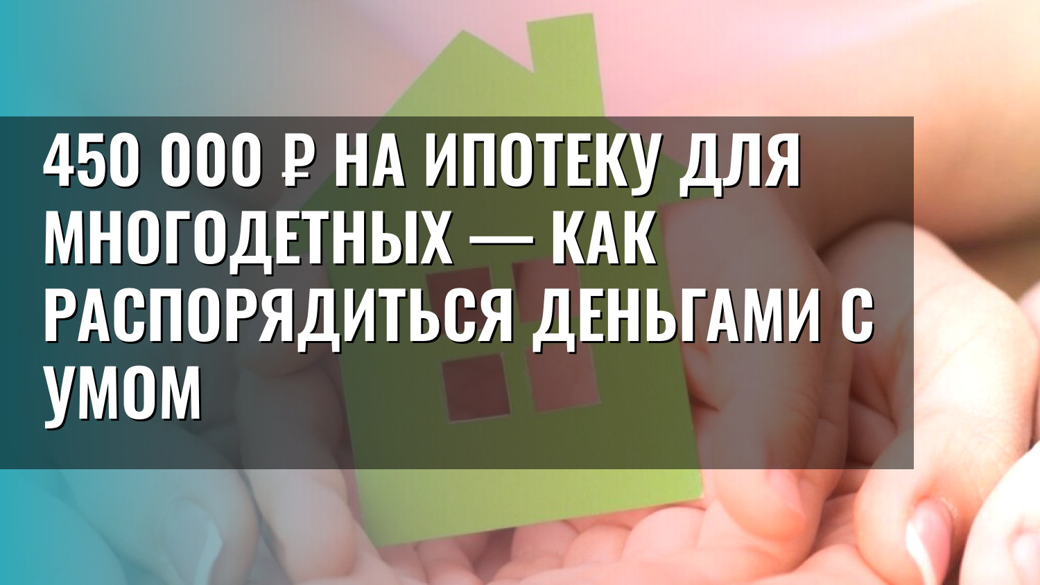 450 000 ₽ на ипотеку для многодетных — как распорядиться деньгами с умом