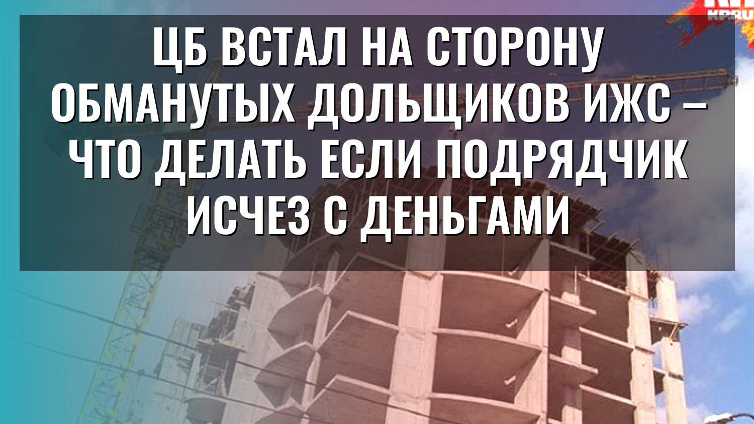ЦБ встал на сторону обманутых дольщиков ИЖС – что делать если подрядчик исчез с деньгами